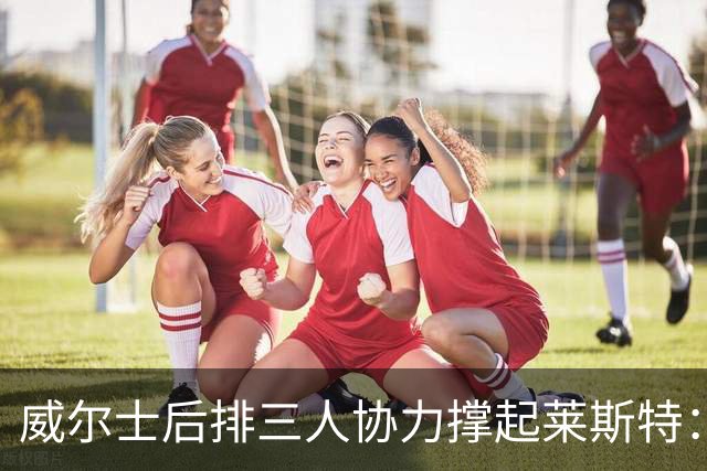 威尔士后排三人协力撑起莱斯特：初次合作却首发出战